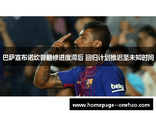 巴萨宣布诺坎普翻修进度滞后 回归计划推迟至未知时间 巴萨宣布诺坎普翻修进度滞后 回归计划推迟至未知时间